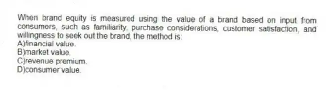 When brand equity is measured using the value of a brand based on input from consumers, such as familiarity, purchase considerations, customer satisfaction, and willingness to seek out the brand, the method is:
A)financial value.
B)market value.
C)revenue premium.
D)consumer value.