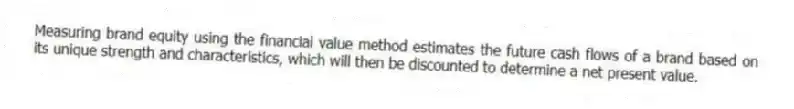 Measuring brand equity using the financial value method estimates the future cash flows of a brand based on its unique strength and characteristics, which will then be discounted to determine a net present value.