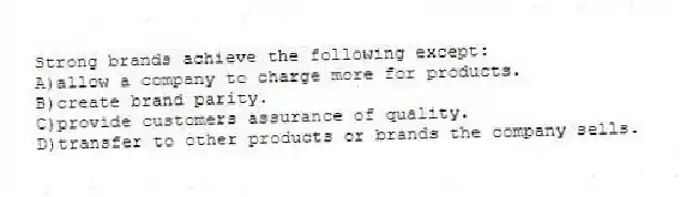 Strong brands achieve the following except:
A)allow a company to charge more for products.
B)create brand parity.
C)provide customers assurance of quality.
D)transfer to other products or brands the company sells.