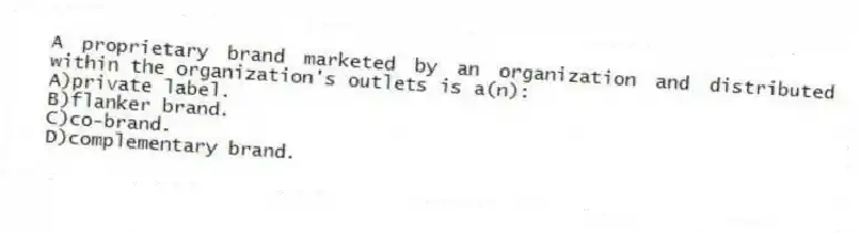 A proprietary brand marketed by an organization and distributed within the organization's outlets is a(n):
A)private label.
B)flanker brand.
C)co-brand.
D)complementary brand.
