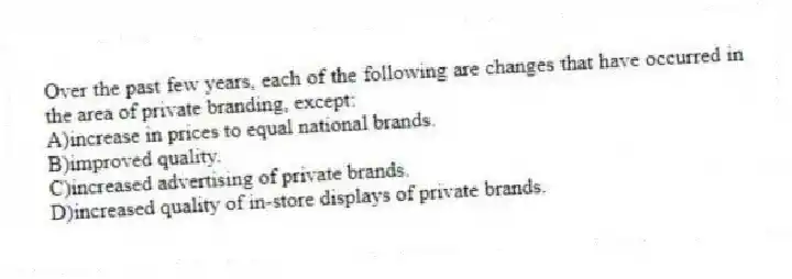 Over the past few years, each of the following are changes that have occurred in the area of private branding, except:
A)increase in prices to equal national brands.
B)improved quality.
C)increased advertising of private brands.
D)increased quality of in-store displays of private brands.