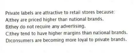 Private labels are attractive to retail stores because:
A)they are priced higher than national brands.
B)they do not require any advertising.
C)they tend to have higher margins than national brands.
D)consumers are becoming more loyal to private brands.