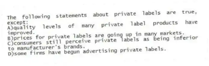 The following statements about private labels are true, except:
A)quality levels of many private label products have improved.
B)prices for private labels are going up in many markets.
C)consumers still perceive private labels as being inferior to manufacturer's brands.
D)some firms have begun advertising private labels.