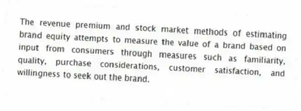 The revenue premium and stock market methods of estimating brand equity attempts to measure the value of a brand based on input from consumers through measures such as familiarity, quality, purchase considerations, customer satisfaction, and willingness to seek out the brand.