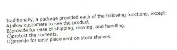 Traditionally, a package provided each of the following functions, except:
A)allow customers to see the product.
B)provide for ease of shipping, moving, and handling.
C)protect the contents.
D)provide for easy placement on store shelves.