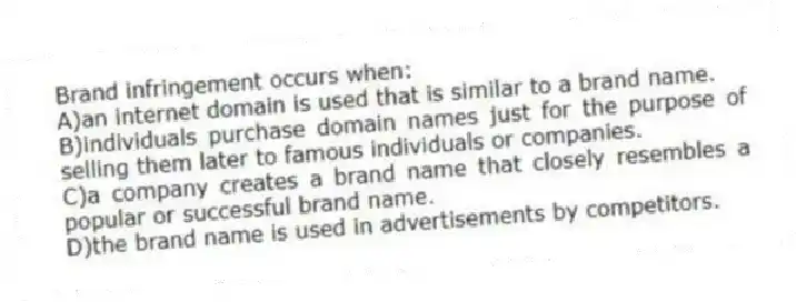 Brand infringement occurs when:
A)an internet domain is used that is similar to a brand name.
B)individuals purchase domain names just for the purpose of selling them later to famous individuals or companies.
C)a company creates a brand name that closely resembles a popular or successful brand name.
D)the brand name is used in advertisements by competitors.