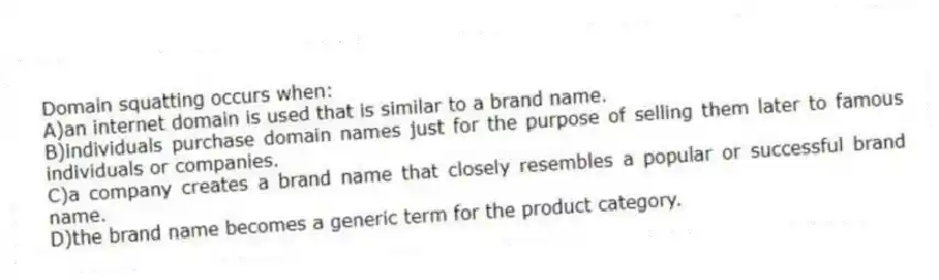 Domain squatting occurs when:
A)an internet domain is used that is similar to a brand name.
B)individuals purchase domain names just for the purpose of selling them later to famous individuals or companies.
C)a company creates a brand name that closely resembles a popular or successful brand name.
D)the brand name becomes a generic term for the product category.