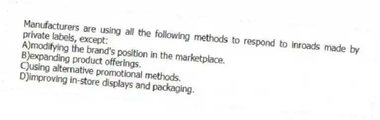 Manufacturers are using all the following methods to respond to inroads made by private labels, except:
A)modifying the brand's position in the marketplace.
B)expanding product offerings.
C)using alternative promotional methods.
D)improving in-store displays and packaging.