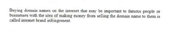 Buying domain names on the internet that may be important to famous people or businesses with the idea of making money from selling the domain name to them is called internet brand infringement.