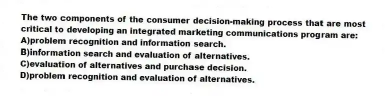 The two components of the consumer decision-making process that are most critical to developing an integrated marketing communications program are:
A)problem recognition and information search.
B)information search and evaluation of alternatives.
C)evaluation of alternatives and purchase decision.
D)problem recognition and evaluation of alternatives.