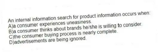 An internal information search for product information occurs when:
A)a consumer experiences uneasiness.
B)a consumer thinks about brands he/she is willing to consider.
C)the consumer buying process is nearly complete.
D)advertisements are being ignored.