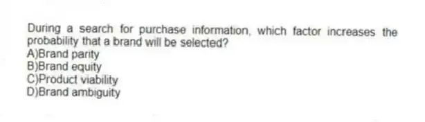During a search for purchase information, which factor increases the probability that a brand will be selected?
A)Brand parity
B)Brand equity
C)Product viability
D)Brand ambiguity