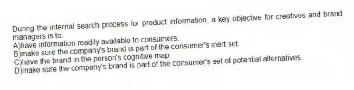 During the internal search process for product information, a key objective for creatives and brand managers is to:
A)have information readily available to consumers.
B)make sure the company's brand is part of the consumer's inert set.
C)have the brand in the person's cognitive map.
D)make sure the company's brand is part of the consumer's set of potential alternatives.
