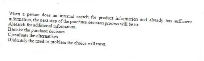 When a person does an internal search for product information and already has sufficient information, the next step of the purchase decision process will be to:
A)search for additional information.
B)make the purchase decision.
C)evaluate the alternatives.
D)identify the need or problem the choice will meet.