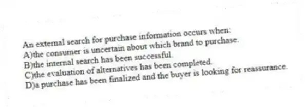 An external search for purchase information occurs when:
A)the consumer is uncertain about which brand to purchase.
B)the internal search has been successful.
C)the evaluation of alternatives has been completed.
D)a purchase has been finalized and the buyer is looking for reassurance.