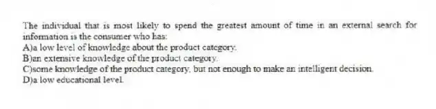 The individual that is most likely to spend the greatest amount of time in an external search for information is the consumer who has:
A)a low level of knowledge about the product category.
B)an extensive knowledge of the product category.
C)some knowledge of the product category, but not enough to make an intelligent decision.
D)a low educational level.