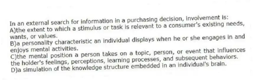 In an external search for information in a purchasing decision, involvement is:
A)the extent to which a stimulus or task is relevant to a consumer's existing needs, wants, or values.
B)a personality characteristic an individual displays when he or she engages in and enjoys mental activities.
C)the mental position a person takes on a topic, person, or event that influences the holder's feelings, perceptions, learning processes, and subsequent behaviors.
D)a simulation of the knowledge structure embedded in an individual's brain.