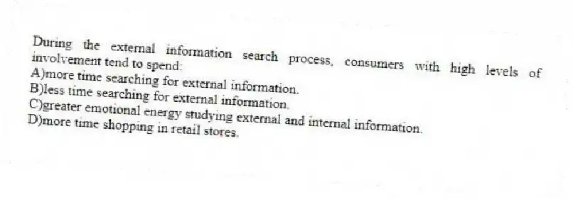 During the external information search process, consumers with high levels of involvement tend to spend:
A)more time searching for external information.
B)less time searching for external information.
C)greater emotional energy studying external and internal information.
D)more time shopping in retail stores.