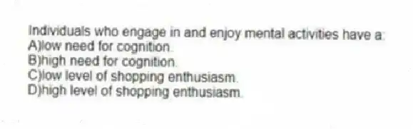 Individuals who engage in and enjoy mental activities have a:
A)low need for cognition.
B)high need for cognition.
C)low level of shopping enthusiasm.
D)high level of shopping enthusiasm.