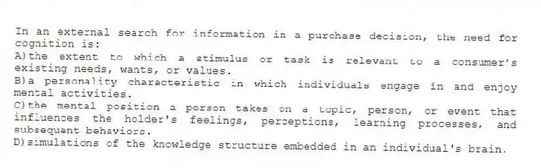 In an external search for information in a purchase decision, the need for cognition is:
A)the extent to which a stimulus or task is relevant to a consumer's existing needs, wants, or values.
B)a personality characteristic in which individuals engage in and enjoy mental activities.
C)the mental position a person takes on a topic, person, or event that influences the holder's feelings, perceptions, learning processes, and subsequent behaviors.
D)simulations of the knowledge structure embedded in an individual's brain.