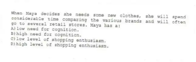 When Maya decides she needs some new clothes, she will spend considerable time comparing the various brands and will often go to several retail stores. Maya has a:
A)low need for cognition.
B)high need for cognition.
C)low level of shopping enthusiasm.
D)high level of shopping enthusiasm.