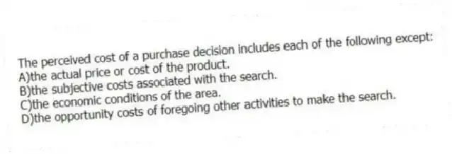 The perceived cost of a purchase decision includes each of the following except:
A)the actual price or cost of the product.
B)the subjective costs associated with the search.
C)the economic conditions of the area.
D)the opportunity costs of foregoing other activities to make the search.