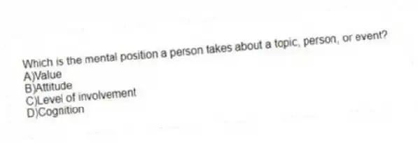 Which is the mental position a person takes about a topic, person, or event?
A)Value
B)Attitude
C)Level of involvement
D)Cognition