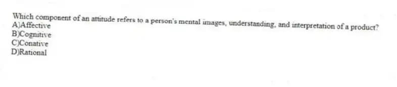 Which component of an attitude refers to a person's mental images, understanding, and interpretation of a product?
A)Affective
B)Cognitive
C)Conative
D)Rational