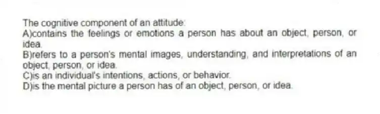 The cognitive component of an attitude:
A)contains the feelings or emotions a person has about an object, person, or idea.
B)refers to a person's mental images, understanding, and interpretations of an object, person, or idea.
C)is an individual's intentions, actions, or behavior.
D)is the mental picture a person has of an object, person, or idea.
