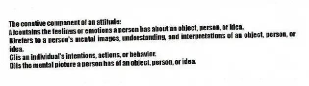 The conative component of an attitude:
A)contains the feelings or emotions a person has about an object, person, or idea.
B)refers to a person's mental images, understanding, and interpretations of an object, person, or idea.
C)is an individual's intentions, actions, or behavior.
D)is the mental picture a person has of an object, person, or idea.