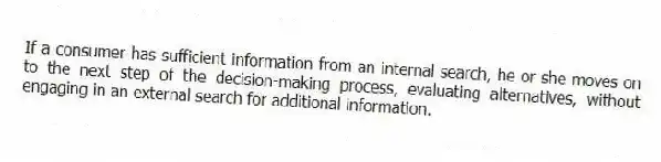 If a consumer has sufficient information from an internal search, he or she moves on to the next step of the decision-making process, evaluating alternatives, without engaging in an external search for additional information.