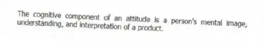 The cognitive component of an attitude is a person's mental image, understanding, and interpretation of a product.