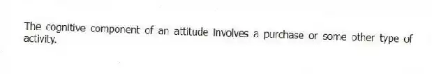 The cognitive component of an attitude involves a purchase or some other type of activity.