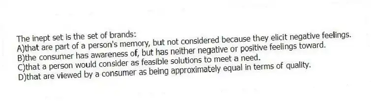 The inept set is the set of brands:
A)that are part of a person's memory, but not considered because they elicit negative feelings.
B)the consumer has awareness of, but has neither negative or positive feelings toward.
C)that a person would consider as feasible solutions to meet a need.
D)that are viewed by a consumer as being approximately equal in terms of quality.