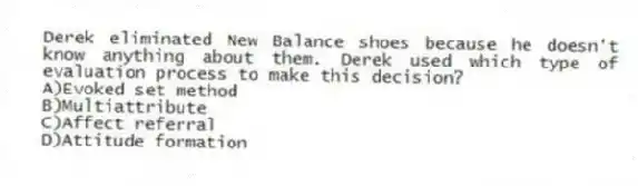 Derek eliminated New Balance shoes because he doesn't know anything about them. Derek used which type of evaluation process to make this decision?
A)Evoked set method
B)Multiattribute
C)Affect referral
D)Attitude formation
