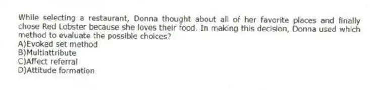 While selecting a restaurant, Donna thought about all of her favorite places and finally chose Red Lobster because she loves their food. In making this decision, Donna used which method to evaluate the possible choices?
A)Evoked set method
B)Multiattribute
C)Affect referral
D)Attitude formation