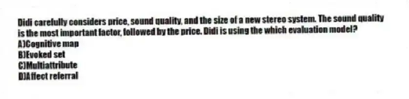 Didi carefully considers price, sound quality, and the size of a new stereo system. The sound quality is the most important factor, followed by the price. Didi is using the which evaluation model?
A)Cognitive map
B)Evoked set
C)Multiattribute
D)Affect referral