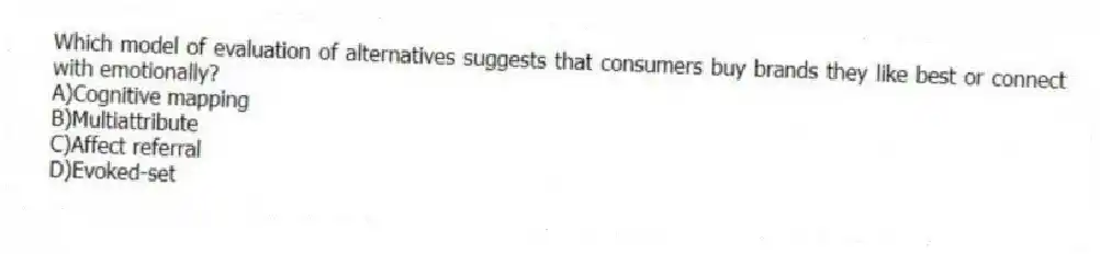 Which model of evaluation of alternatives suggests that consumers buy brands they like best or connect with emotionally?
A)Cognitive mapping
B)Multiattribute
C)Affect referral
D)Evoked-set
