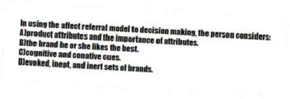 In using the affect referral model to decision making, the person considers:
A)product attributes and the importance of attributes.
B)the brand he or she likes the best.
C)cognitive and conative cues.
D)evoked, inept, and inert sets of brands.
