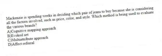 Mackenzie is spending weeks in deciding which pair of jeans to buy because she is considering all the factors involved, such as price, color, and style. Which method is being used to evaluate the various brands?
A)Cognitive mapping approach
B)Evoked set
C)Multiattribute approach
D)Affect referral