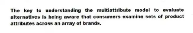 The key to understanding the multiattribute model to evaluate alternatives is being aware that consumers examine sets of product attributes across an array of brands.