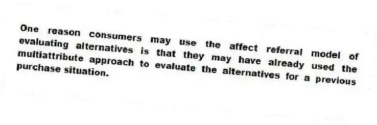 One reason consumers may use the affect referral model of evaluating alternatives is that they may have already used the multiattribute approach to evaluate the alternatives for a previous purchase situation.