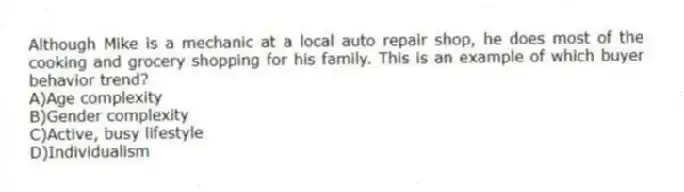 Although Mike is a mechanic at a local auto repair shop, he does most of the cooking and grocery shopping for his family. This is an example of which buyer behavior trend?
A)Age complexity
B)Gender complexity
C)Active, busy lifestyle
D)Individualism