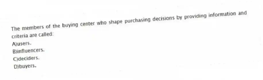 The members of the buying center who shape purchasing decisions by providing information and criteria are called:
A)users.
B)influencers.
C)deciders.
D)buyers.