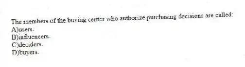 The members of the buying center who authorize purchasing decisions are called:
A)users.
B)influencers.
C)deciders.
D)buyers.