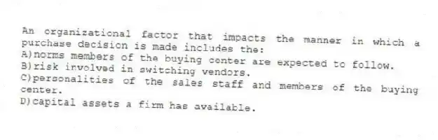 An organizational factor that impacts the manner in which a purchase decision is made includes the:
A)norms members of the buying center are expected to follow.
B)risk involved in switching vendors.
C)personalities of the sales staff and members of the buying center.
D)capital assets a firm has available.