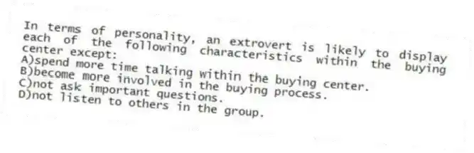 In terms of personality, an extrovert is likely to display each of the following characteristics within the buying center except:
A)spend more time talking within the buying center.
B)become more involved in the buying process.
C)not ask important questions.
D)not listen to others in the group.