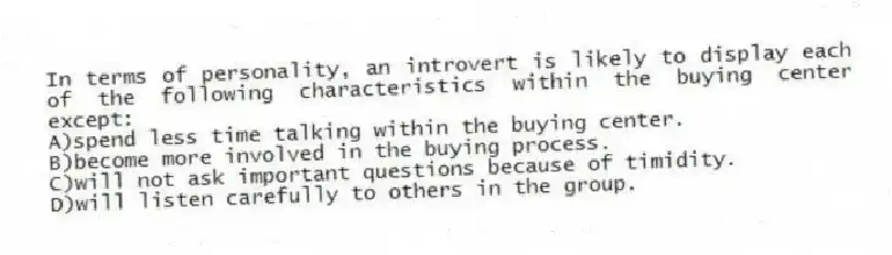 In terms of personality, an introvert is likely to display each of the following characteristics within the buying center except:
A)spend less time talking within the buying center.
B)become more involved in the buying process.
C)will not ask important questions because of timidity.
D)will listen carefully to others in the group.
