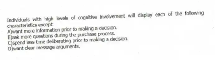 Individuals with high levels of cognitive involvement will display each of the following characteristics except:
A)want more information prior to making a decision.
B)ask more questions during the purchase process.
C)spend less time deliberating prior to making a decision.
D)want clear message arguments.