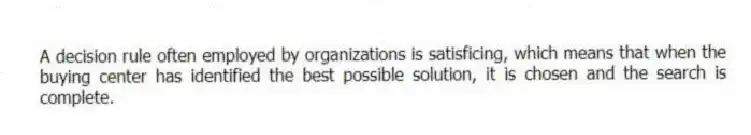 A decision rule often employed by organizations is satisficing, which means that when the buying center has identified the best possible solution, it is chosen and the search is complete.